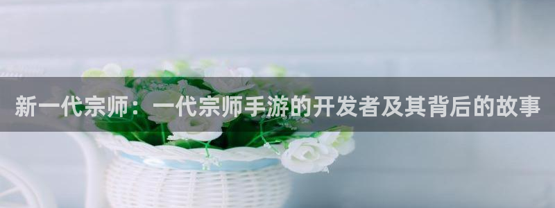 巅峰国际：新一代宗师：一代宗师手游的开发者及其背后的故事