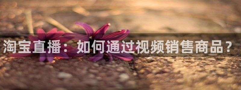 51视频在线直播nba：淘宝直播：如何通过视频销售商品？